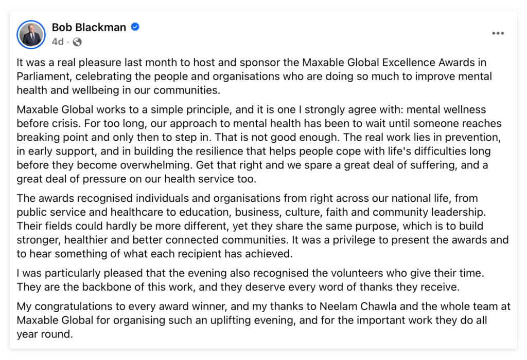 Bob Blackman MP's Facebook post following the 2026 Maxable Global Excellence Awards.
It reads: 'It was a real pleasure last month to host and sponsor the Maxable Global Excellence Awards in Parliament, celebrating the people and organisations who are doing so much to improve mental health and wellbeing in our communities.
Maxable Global works to a simple principle, and it is one I strongly agree with: mental wellness before crisis. For too long, our approach to mental health has been to wait until someone reaches breaking point and only then to step in. That is not good enough. The real work lies in prevention, in early support, and in building the resilience that helps people cope with life's difficulties long before they become overwhelming. Get that right and we spare a great deal of suffering, and a great deal of pressure on our health service too.
The awards recognised individuals and organisations from right across our national life, from public service and healthcare to education, business, culture, faith and community leadership. Their fields could hardly be more different, yet they share the same purpose, which is to build stronger, healthier and better connected communities. It was a privilege to present the awards and to hear something of what each recipient has achieved.
I was particularly pleased that the evening also recognised the volunteers who give their time. They are the backbone of this work, and they deserve every word of thanks they receive.
My congratulations to every award winner, and my thanks to Neelam Chawla and the whole team at Maxable Global for organising such an uplifting evening, and for the important work they do all year round.'